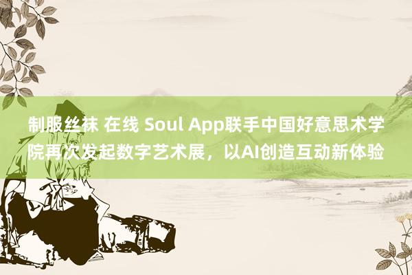 制服丝袜 在线 Soul App联手中国好意思术学院再次发起数字艺术展，以AI创造互动新体验