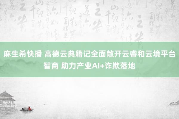 麻生希快播 高德云典籍记全面敞开云睿和云境平台智商 助力产业AI+诈欺落地