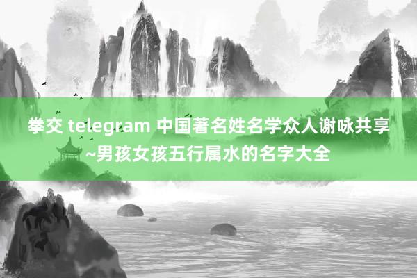 拳交 telegram 中国著名姓名学众人谢咏共享~男孩女孩五行属水的名字大全