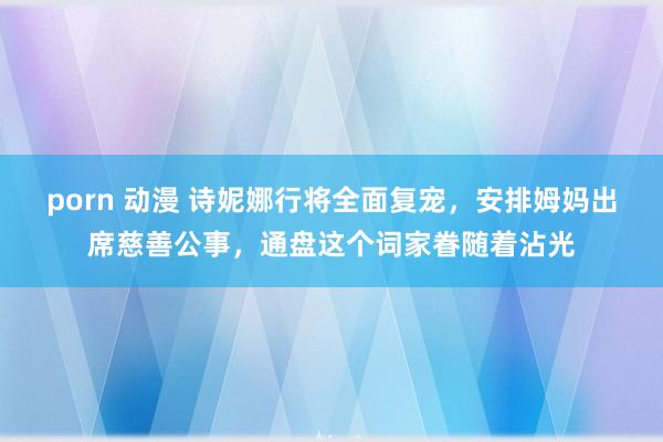 porn 动漫 诗妮娜行将全面复宠，安排姆妈出席慈善公事，通盘这个词家眷随着沾光