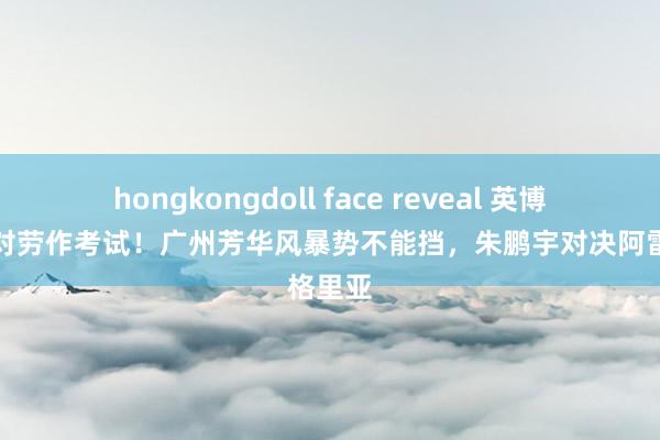 hongkongdoll face reveal 英博冲超面对劳作考试！广州芳华风暴势不能挡，朱鹏宇对决阿雷格里亚