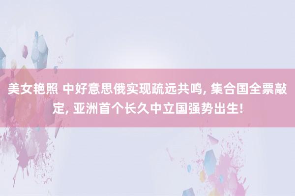 美女艳照 中好意思俄实现疏远共鸣， 集合国全票敲定， 亚洲首个长久中立国强势出生!