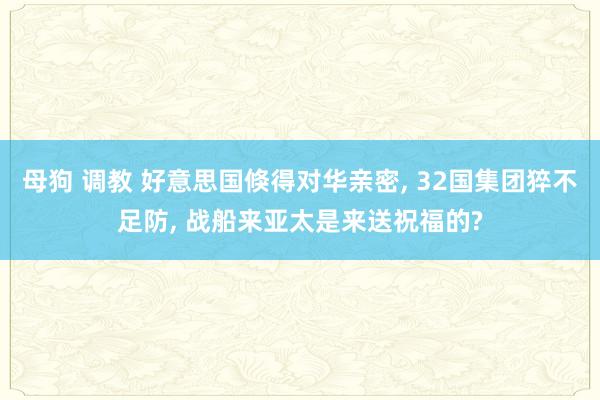 母狗 调教 好意思国倏得对华亲密， 32国集团猝不足防， 战船来亚太是来送祝福的?