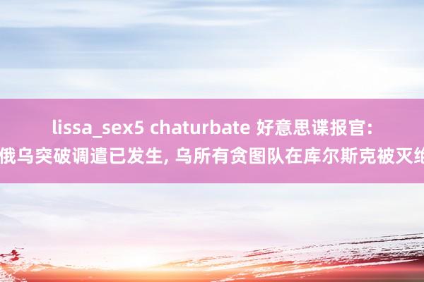 lissa_sex5 chaturbate 好意思谍报官: 俄乌突破调遣已发生， 乌所有贪图队在库尔斯克被灭绝