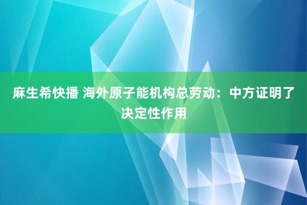 麻生希快播 海外原子能机构总劳动：中方证明了决定性作用