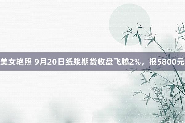 美女艳照 9月20日纸浆期货收盘飞腾2%，报5800元