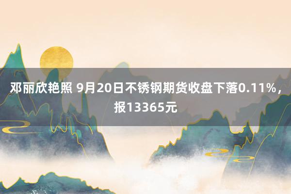 邓丽欣艳照 9月20日不锈钢期货收盘下落0.11%，报13365元