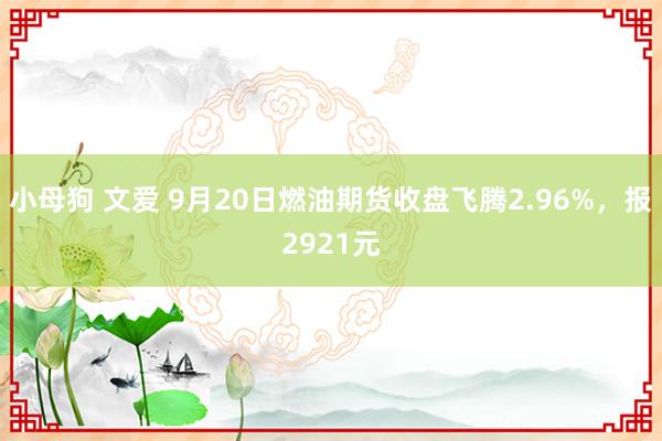 小母狗 文爱 9月20日燃油期货收盘飞腾2.96%，报2921元