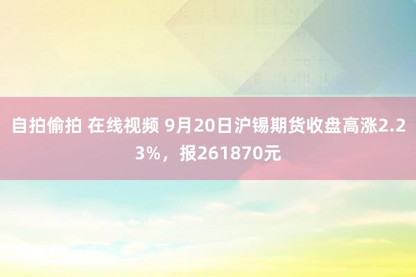 自拍偷拍 在线视频 9月20日沪锡期货收盘高涨2.23%，报261870元