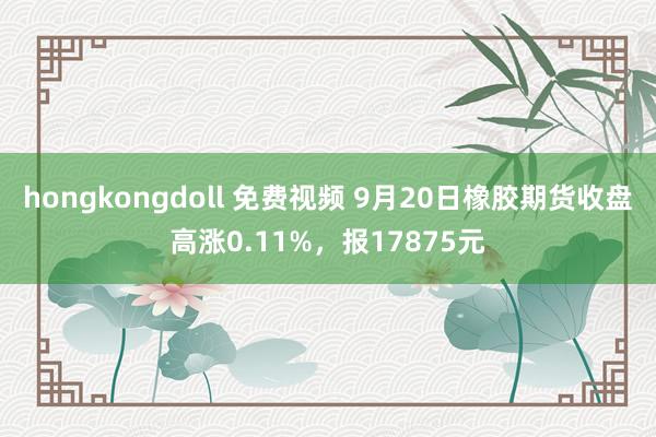 hongkongdoll 免费视频 9月20日橡胶期货收盘高涨0.11%，报17875元