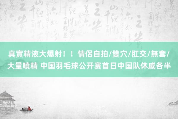 真實精液大爆射！！情侶自拍/雙穴/肛交/無套/大量噴精 中国羽毛球公开赛首日中国队休戚各半