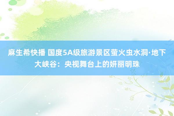 麻生希快播 国度5A级旅游景区萤火虫水洞·地下大峡谷：央视舞台上的妍丽明珠