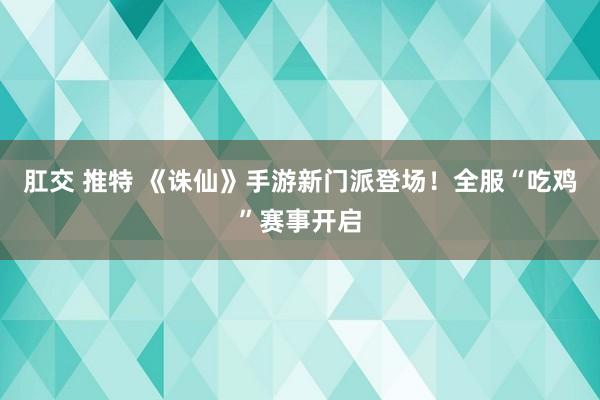 肛交 推特 《诛仙》手游新门派登场！全服“吃鸡”赛事开启