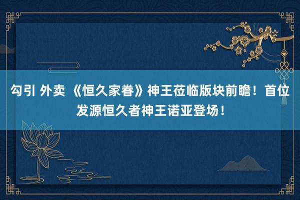 勾引 外卖 《恒久家眷》神王莅临版块前瞻！首位发源恒久者神王诺亚登场！