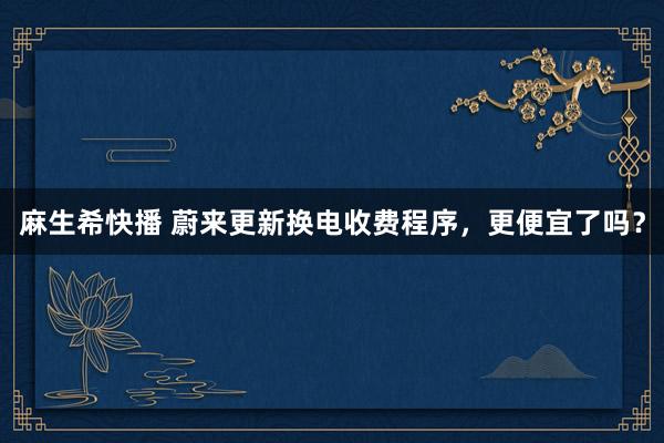 麻生希快播 蔚来更新换电收费程序，更便宜了吗？