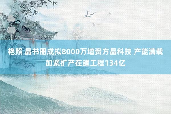 艳照 晶书册成拟8000万增资方晶科技 产能满载加紧扩产在建工程134亿