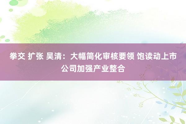 拳交 扩张 吴清：大幅简化审核要领 饱读动上市公司加强产业整合