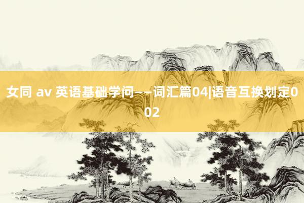 女同 av 英语基础学问——词汇篇04|语音互换划定002