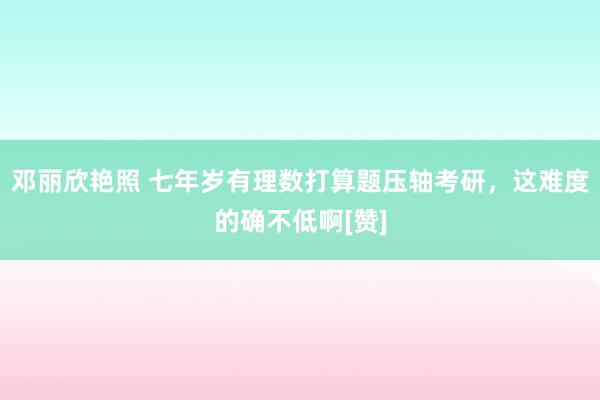 邓丽欣艳照 七年岁有理数打算题压轴考研，这难度的确不低啊[赞]