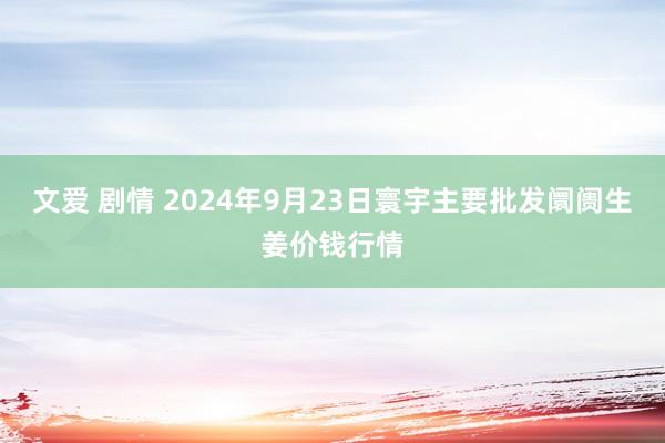 文爱 剧情 2024年9月23日寰宇主要批发阛阓生姜价钱行情