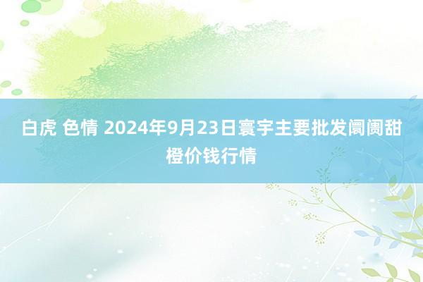 白虎 色情 2024年9月23日寰宇主要批发阛阓甜橙价钱行情