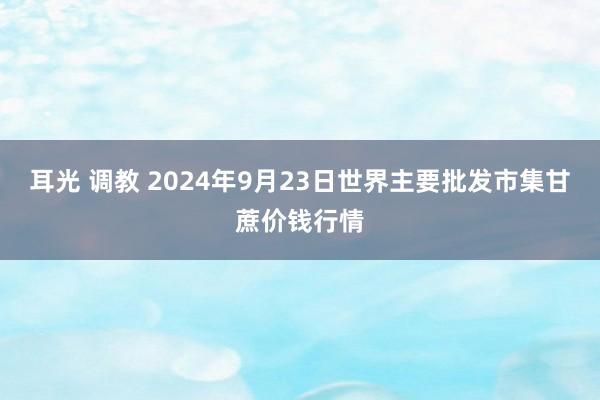 耳光 调教 2024年9月23日世界主要批发市集甘蔗价钱行情