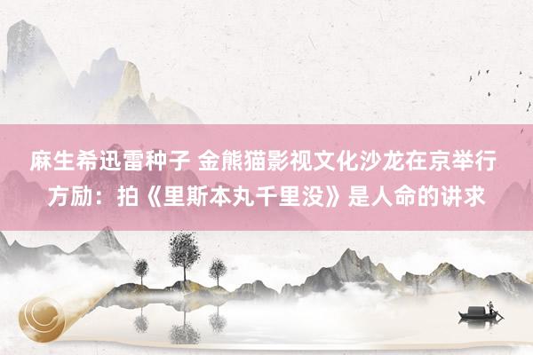 麻生希迅雷种子 金熊猫影视文化沙龙在京举行 方励：拍《里斯本丸千里没》是人命的讲求