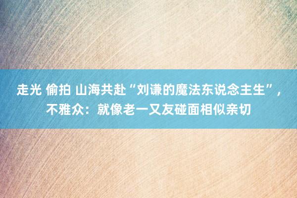 走光 偷拍 山海共赴“刘谦的魔法东说念主生”，不雅众：就像老一又友碰面相似亲切