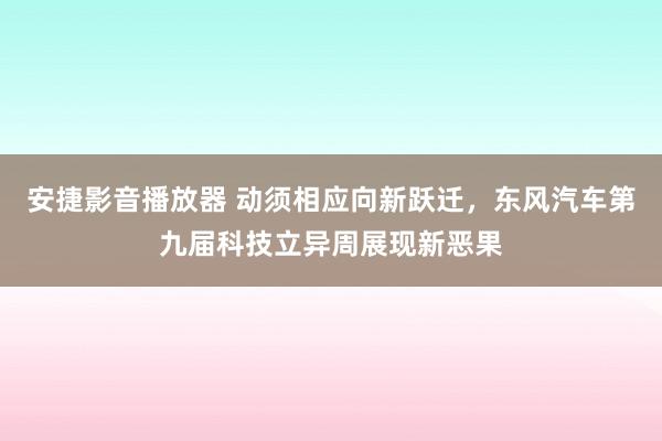 安捷影音播放器 动须相应向新跃迁，东风汽车第九届科技立异周展现新恶果