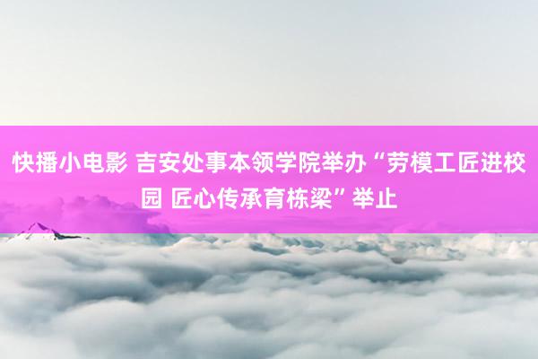 快播小电影 吉安处事本领学院举办“劳模工匠进校园 匠心传承育栋梁”举止