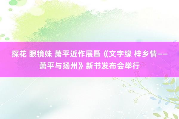 探花 眼镜妹 萧平近作展暨《文字缘 梓乡情——萧平与扬州》新书发布会举行