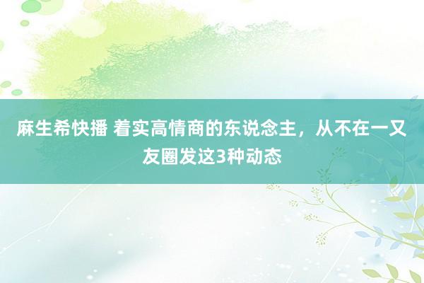 麻生希快播 着实高情商的东说念主，从不在一又友圈发这3种动态