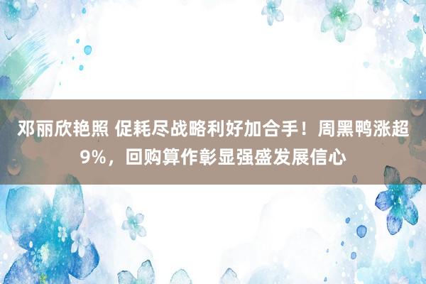 邓丽欣艳照 促耗尽战略利好加合手！周黑鸭涨超9%，回购算作彰显强盛发展信心