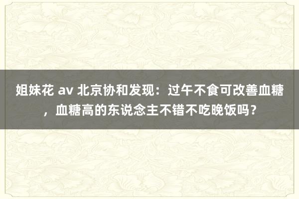 姐妹花 av 北京协和发现：过午不食可改善血糖，血糖高的东说念主不错不吃晚饭吗？