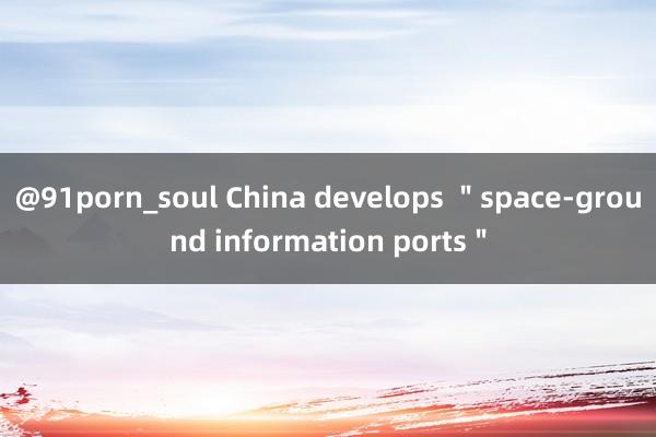 @91porn_soul China develops ＂space-ground information ports＂