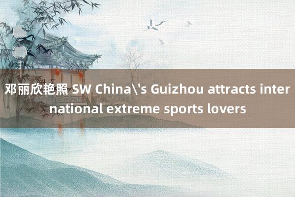 邓丽欣艳照 SW China's Guizhou attracts international extreme sports lovers