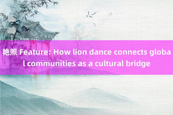 艳照 Feature: How lion dance connects global communities as a cultural bridge