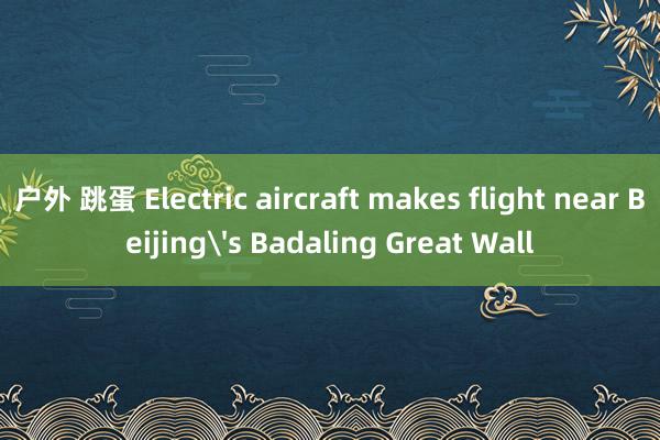 户外 跳蛋 Electric aircraft makes flight near Beijing's Badaling Great Wall