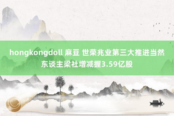 hongkongdoll 麻豆 世荣兆业第三大推进当然东谈主梁社增减握3.59亿股