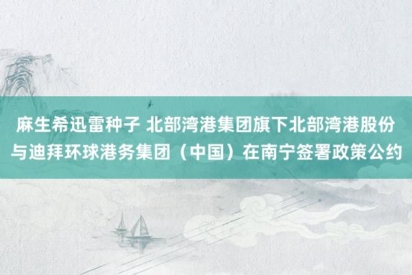 麻生希迅雷种子 北部湾港集团旗下北部湾港股份与迪拜环球港务集团（中国）在南宁签署政策公约