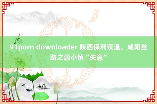 91porn downloader 陕西保利谋退，咸阳丝路之源小镇“失意”