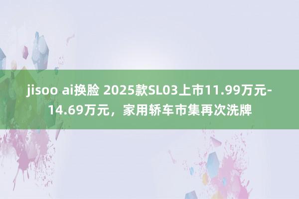 jisoo ai换脸 2025款SL03上市11.99万元-14.69万元，家用轿车市集再次洗牌