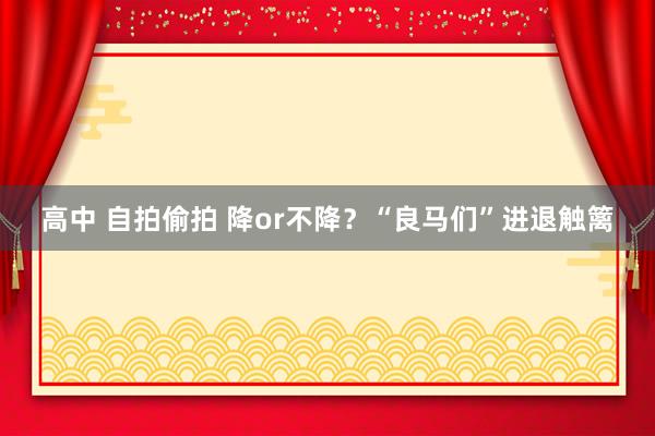 高中 自拍偷拍 降or不降？“良马们”进退触篱