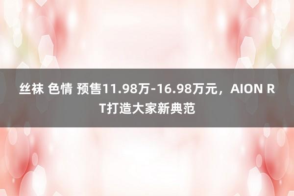 丝袜 色情 预售11.98万-16.98万元，AION RT打造大家新典范