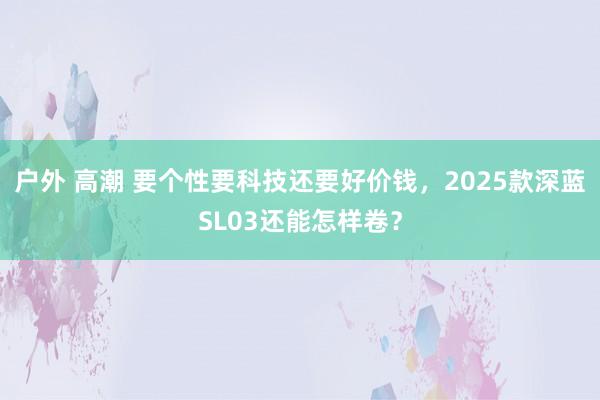 户外 高潮 要个性要科技还要好价钱，2025款深蓝SL03还能怎样卷？