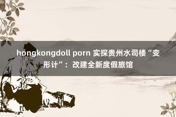 hongkongdoll porn 实探贵州水司楼“变形计”：改建全新度假旅馆