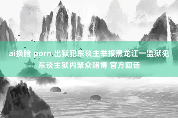 ai换脸 porn 出狱犯东谈主举报黑龙江一监狱犯东谈主狱内聚众赌博 官方回话