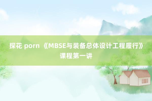 探花 porn 《MBSE与装备总体设计工程履行》课程第一讲