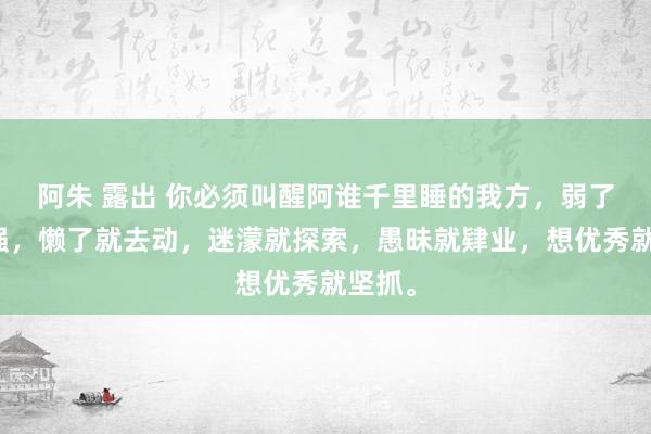 阿朱 露出 你必须叫醒阿谁千里睡的我方，弱了就去强，懒了就去动，迷濛就探索，愚昧就肄业，想优秀就坚抓。