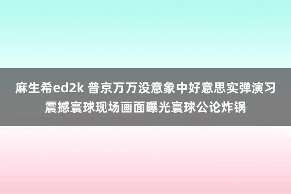 麻生希ed2k 普京万万没意象中好意思实弹演习震撼寰球现场画面曝光寰球公论炸锅